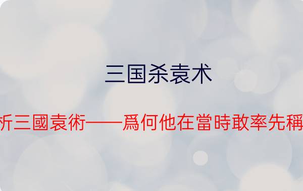 三国杀袁术 解析三國袁術——爲何他在當時敢率先稱帝